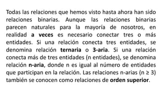 Todas las relaciones que hemos visto hasta ahora han sido
relaciones binarias. Aunque las relaciones binarias
parecen naturales para la mayoría de nosotros, en
realidad a veces es necesario conectar tres o más
entidades. Si una relación conecta tres entidades, se
denomina relación ternaria o 3-aria. Si una relación
conecta más de tres entidades (n entidades), se denomina
relación n-aria, donde n es igual al número de entidades
que participan en la relación. Las relaciones n-arias (n ≥ 3)
también se conocen como relaciones de orden superior.
 