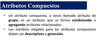 • Un atributo compuesto, a veces llamado atributo de
grupo, es un atributo que se forma combinando o
agregando atributos relacionados.
• Los nombres elegidos para los atributos compuestos
deben ser descriptivos y generales.
Atributos Compuestos
 