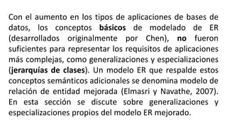 Con el aumento en los tipos de aplicaciones de bases de
datos, los conceptos básicos de modelado de ER
(desarrollados originalmente por Chen), no fueron
suficientes para representar los requisitos de aplicaciones
más complejas, como generalizaciones y especializaciones
(jerarquías de clases). Un modelo ER que respalde estos
conceptos semánticos adicionales se denomina modelo de
relación de entidad mejorada (Elmasri y Navathe, 2007).
En esta sección se discute sobre generalizaciones y
especializaciones propios del modelo ER mejorado.
 