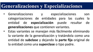 Generalizaciones y Especializaciones
• Generalizaciones y especializaciones son
categorizaciones de entidades para las cuales la
entidad de especialización puede resultar de
generalizaciones que contienen variantes.
• Estas variantes se manejan más fácilmente eliminando
la variante de la generalización y tratándola como una
entidad de subclase y dejando la parte fija original de
la entidad como una superclase o tipo padre.
 
