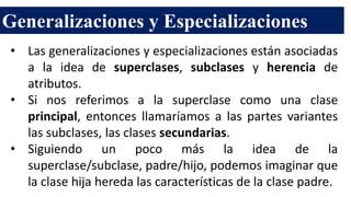 Generalizaciones y Especializaciones
• Las generalizaciones y especializaciones están asociadas
a la idea de superclases, subclases y herencia de
atributos.
• Si nos referimos a la superclase como una clase
principal, entonces llamaríamos a las partes variantes
las subclases, las clases secundarias.
• Siguiendo un poco más la idea de la
superclase/subclase, padre/hijo, podemos imaginar que
la clase hija hereda las características de la clase padre.
 