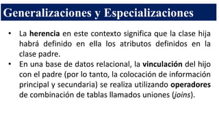 Generalizaciones y Especializaciones
• La herencia en este contexto significa que la clase hija
habrá definido en ella los atributos definidos en la
clase padre.
• En una base de datos relacional, la vinculación del hijo
con el padre (por lo tanto, la colocación de información
principal y secundaria) se realiza utilizando operadores
de combinación de tablas llamados uniones (joins).
 
