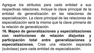 Agregue los atributos para cada entidad a sus
respectivas relaciones. Incluye la clave principal de la
entidad de generalización en las relaciones de
especialización. La clave principal de las relaciones de
especialización será la misma que la clave primaria de
la relación de generalización.
16. Mapeo de generalizaciones y especializaciones
con restricciones de relación disjuntas y
participación total entre generalizaciones y
especializaciones. Cree una relación separada
(subclase) para cada entidad de especialización.
 