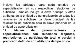 Incluya los atributos para cada entidad de
especialización en sus respectivas relaciones de
subclase. También incluya la clave principal y otros
atributos de la entidad de generalización en todas las
relaciones de subclase. La clave principal de las
relaciones de subclase será la clave principal de la
entidad de generalización.
17. Mapeo de generalizaciones y
especializaciones con relaciones disjuntas,
restricciones de participación total o parcial y
predicado definido con atributos de tipo único.
 