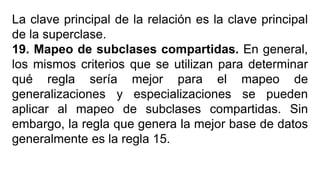 La clave principal de la relación es la clave principal
de la superclase.
19. Mapeo de subclases compartidas. En general,
los mismos criterios que se utilizan para determinar
qué regla sería mejor para el mapeo de
generalizaciones y especializaciones se pueden
aplicar al mapeo de subclases compartidas. Sin
embargo, la regla que genera la mejor base de datos
generalmente es la regla 15.
 