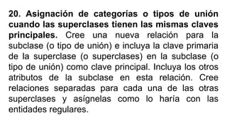 20. Asignación de categorías o tipos de unión
cuando las superclases tienen las mismas claves
principales. Cree una nueva relación para la
subclase (o tipo de unión) e incluya la clave primaria
de la superclase (o superclases) en la subclase (o
tipo de unión) como clave principal. Incluya los otros
atributos de la subclase en esta relación. Cree
relaciones separadas para cada una de las otras
superclases y asígnelas como lo haría con las
entidades regulares.
 