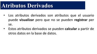 • Los atributos derivados son atributos que el usuario
puede visualizar pero que no se pueden registrar per
se.
• Estos atributos derivados se pueden calcular a partir de
otros datos en la base de datos.
Atributos Derivados
 
