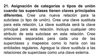 21. Asignación de categorías o tipos de unión
cuando las superclases tienen claves principales
diferentes. Cree una nueva relación para la
subclase (o tipo de unión). Cree una clave sustituta
para esta relación. La clave sustituta será la clave
principal para esta relación. Incluya cualquier otro
atributo de esta subclase en esta relación. Cree
relaciones separadas para cada una de las
superclases y mapeelos como lo haría con las
entidades regulares. Agregue la clave sustituta a las
relaciones de superclase como una clave externa.
 