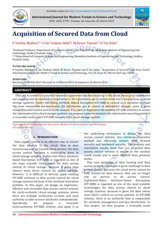 13 International Journal for Modern Trends in Science and Technology
Acquisition of Secured Data from Cloud
P Sunitha Madhavi1
| G Sai Venkata Akhil2
| M Navya Tejaswi3
|D Sai Jithin4
1Assistant Professor, Department of Computer Science and Engineering, Dhanekula Institute of Engineering and
Technology, Andhra Pradesh, India.
2,3,4Department of Computer Science and Engineering, Dhanekula Institute of Engineering and Technology, Andhra
Pradesh, India.
To Cite this Article
P Sunitha Madhavi, G Sai Venkata Akhil, M Navya Tejaswi and D Sai Jithin, “Acquisition of Secured Data from Cloud”,
International Journal for Modern Trends in Science and Technology, Vol. 05, Issue 03, March 2019, pp.-13-16.
Article Info
Received on 18-Feb-2019, Revised on 19-March-2019, Accepted on 26-March-2019.
Data get to control is a powerful method to guarantee the data security in the cloud. Because of information
out sourcing and un confided in cloud servers, the information get to control turns into a testing issue in cloud
storage systems. Cipher text-Policy Attribute Based Encryption (CP-ABE) is viewed as a standout amongst
the most reasonable advancements for information get to control in distributed storage, since it gives
straightforward control access to the owners. It is hard to implement the existing CP-ABE schemes to access
the information from cloud storage systems. we propose a plan to structure the information securing control in
a revocable multi-expert CP-ABE conspire from cloud storage system.
Copyright © 2019 International Journal for Modern Trends in Science and Technology
All rights reserved.
I. INTRODUCTION
Data access control is an effective way to ensure
the data security in the cloud. Due to data
outsourcing and un trusted cloud servers, the data
access control becomes a challenging issue in
cloud storage systems. Cipher text-Policy Attribute
based Encryption (CP-ABE) is regarded as one of
the most suitable technologies for data access
control in cloud storage, because it gives data
owners more direct control on access policies.
However, it is difficult to directly apply existing
CP-ABE schemes to data access control for cloud
storage systems because of the attribute revocation
problem. In this paper, we design an expressive,
efficient and revocable data access control scheme
for multi-authority cloud storage systems, where
there are multiple authorities co-exist and each
authority is able to issue attributes independently.
Specifically, we propose a revocable
multi-authority CP-ABE scheme, and apply it as
the underlying techniques to design the data
access control scheme. Our attribute revocation
method can efficiently achieve both forward
security and backward security. The analysis and
simulation results show that our proposed data
access control scheme is secure in the random
oracle model and is more efficient than previous
works.
This new paradigm of data hosting and data
access services introduces a great challenge to data
access control. Because the cloud server cannot be
fully trusted by data owners, they can no longer
rely on servers to do access control.
Ciphertext-Policy Attribute-based Encryption
(CP-ABE) is regarded as one of the most suitable
technologies for data access control in cloud
storage systems, because it gives the data owner
more direct control on access policies. In CP-ABE
scheme, there is an authority that is responsible
for attribute management and key distribution. In
this project, we first propose a revocable multi
ABSTRACT
Available online at: http://www.ijmtst.com/vol5issue03.html
International Journal for Modern Trends in Science and Technology
ISSN: 2455-3778 :: Volume: 05, Issue No: 03, March 2019
 