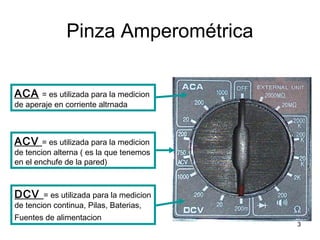 3
Pinza Amperométrica
ACA = es utilizada para la medicion
de aperaje en corriente altrnada
ACV = es utilizada para la medicion
de tencion alterna ( es la que tenemos
en el enchufe de la pared)
DCV = es utilizada para la medicion
de tencion continua, Pilas, Baterias,
Fuentes de alimentacion
 