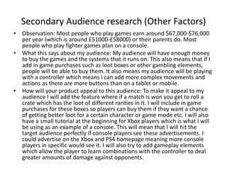 Secondary Audience research (Other Factors)
• Observation: Most people who play games earn around $67,000-$76,000
per year (which is around £51000-£58000) or their parents do. Most
people who play fighter games plan on a console.
• What this says about my audience: My audience will have enough money
to buy the games and the systems that it runs on. This also means that if I
add in game purchases such as loot boxes or other gambling elements,
people will be able to buy them. It also means my audience will be playing
with a controller which means I can add more complex movements and
actions as there are more buttons than on a tablet or mobile.
• How will your product appeal to this audience: To make it appeal to my
audience I will add the feature where if a match is won you get to roll a
crate which has the loot of different rarities in it. I will include in game
purchases for these boxes so players can buy them if they want a chance
of getting better loot for a certain character or game mode etc. I will also
have a small tutorial at the beginning for Xbox players which is what I will
be using as an example of a console. This will mean that I will hit the
target audience perfectly if console players see these advertisements. I
could advertise on the Xbox and PS4 homepage meaning more console
players in specific would see it. I will also try to add gameplay elements
which allow the player to learn combinations with the controller to deal
greater amounts of damage against opponents.
 