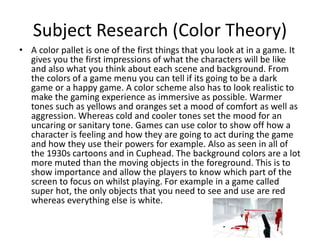Subject Research (Color Theory)
• A color pallet is one of the first things that you look at in a game. It
gives you the first impressions of what the characters will be like
and also what you think about each scene and background. From
the colors of a game menu you can tell if its going to be a dark
game or a happy game. A color scheme also has to look realistic to
make the gaming experience as immersive as possible. Warmer
tones such as yellows and oranges set a mood of comfort as well as
aggression. Whereas cold and cooler tones set the mood for an
uncaring or sanitary tone. Games can use color to show off how a
character is feeling and how they are going to act during the game
and how they use their powers for example. Also as seen in all of
the 1930s cartoons and in Cuphead. The background colors are a lot
more muted than the moving objects in the foreground. This is to
show importance and allow the players to know which part of the
screen to focus on whilst playing. For example in a game called
super hot, the only objects that you need to see and use are red
whereas everything else is white.
 