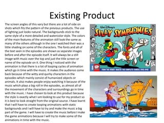 Existing Product
The screen angles of this vary but there are a lot of side on
shots which fits the pattern of the previous products. The use
of lighting just looks natural. The backgrounds stick to the
same style of a more detailed and watercolor style. The colors
of the main features of the animation still look the same as
many of the others although in the one I watched their was a
little shading on some of the characters. The fonts and all of
the text seen in the episodes are shown as separate images
before and after the episode itself. It will always be a still
image with music over the top and just the title screen or
name of the episode on it. One thing I noticed with the
animation is that there is a lot of looping cycles of animation
which go in time with the music. It makes the audience come
back because of the witty and quirky characters in the
episodes which mainly consist of humanized objects or
animals. It also makes people enjoy watching it because of the
music which plays a big roll in the episodes, as almost all of
the movement of the characters and surroundings go in time
with the music. I have chosen to look at this product because
the style is exactly what I am looking to use for my product so
it is best to look straight from the original source. I have learnt
that I will have to create looping animations with static
backgrounds and I will have to try and make the music a big
part of the game. I will have to create the music before I make
the game animations because I will try to make some of the
animations in time with the music.
 