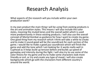 Research Analysis
What aspects of the research will you include within your own
production work?
In my own product the main thing I will be using from existing products is
the art and animation styles. This means I will also include the color
styles, meaning the muted tones and the overall pallet which is used
more predominantly in these existing products. I will also use the overall
concept of Mortal Kombat as guidance for how I want to create my game.
One good thing from my research which I think will take a while to create
and to make it sound good will be the soundtrack for each section of the
game. I would like to make a good jazz soundtrack which will finish the
game and add the tone which I am looking for. It works really well in
Cuphead as it helps build up tension before and builds up speed of
gameplay and intensity during the fight. I will also try to use some of the
color theory for my game and try to make some characters look more
friendly or evil, or try and create any type of mood. I will also create
backgrounds which go with the characters from different country's
around the world.
 