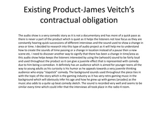 Existing Product-James Veitch’s
contractual obligation
The audio show is a very comedic story as it is not a documentary and has more of a quick pace as
there is never a part of the product which is quiet as it helps the listeners not lose focus as they are
constantly hearing quick successions of different interviews and the sound used to show a change in
area or time. I decided to research into this type of audio project as it will help me to understand
how to create the sounds of time passing or a change in location instead of a pause then a new
scene etc. I need to discover another way to signify that there has been a change in time/area as
this audio show helps keeps the listeners interested by using the (whoosh) sound to be fairly loud
and used throughout the product so it can give a juvenile effect that is represented with comedy
due to him being a comedian. It definitely has an audience which is aimed for younger teens all the
way to young adults as his curiosity is his humor as he appeals towards a very juvenile thinking
audience who enjoy “slapstick” comedy. The background sounds used throughout the piece ties in
with the topic of the story which is the gaming industry as it has very retro gaming music in the
background which will obviously infer his age and how he grew up with games (arcades) as the
music also adds to a quite up beat comedy sketch. The sound is recorded very well and seems to be
similar every time which could infer that the interviews all took place in the radio 4 room.
 