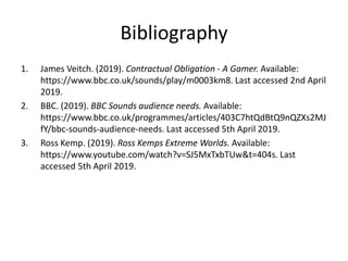 Bibliography
1. James Veitch. (2019). Contractual Obligation - A Gamer. Available:
https://www.bbc.co.uk/sounds/play/m0003km8. Last accessed 2nd April
2019.
2. BBC. (2019). BBC Sounds audience needs. Available:
https://www.bbc.co.uk/programmes/articles/403C7htQdBtQ9nQZXs2MJ
fY/bbc-sounds-audience-needs. Last accessed 5th April 2019.
3. Ross Kemp. (2019). Ross Kemps Extreme Worlds. Available:
https://www.youtube.com/watch?v=SJ5MxTxbTUw&t=404s. Last
accessed 5th April 2019.
 