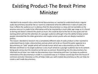 Existing Product-The Brexit Prime
Minister
I decided to do research into a more formal documentary as I wanted to understand what a regular
audio documentary would be like as I want to understand what the difference in style of audio and
how it affects the audience as it is obvious that this documentary is a slow and not excitable as the
previous one as it is made to be informative and to be received by a much older age range as it is found
as boring and doesn’t interest the youth as much, this could be due to the fact its very quiet and not
exciting which will lose the attention of a younger audience although it has the ability to keep certain
people interested like the older generation and maybe certain youths who are deeply invested in
politics.
The reason I decided to research into a completely different style of audio product is that I wanted to
understand how to make a documentary and see what not to do so I found the polar opposite to a
documentary on “odd” people which will include humor which was a documentary on the Prime
Minister and Brexit as my target audience is very much aimed at a younger audience due to its content
being quite serious but the storyline can be seen as comical. Researching into this documentary has
informed me on how I can make my documentary more interesting and how I can keep my audience
interested as this documentary is made in a successful way as it involves sound clips from the house of
commons and also interviews as this all helps make up a well created documentary as this can help me
create a well made documentary.
 