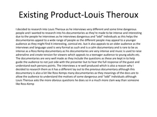 Existing Product-Louis Theroux
I decided to research into Louis Theroux as he interviews very different and some time dangerous
people and I wanted to research into his documentaries as they're made to be intense and interesting
due to the people he interviews as he interviews dangerous and ”odd” individuals as this helps the
documentaries appeal to a wide range of people as the different people may appeal to a younger
audience as they might find it interesting, comical etc. but it also appeals to an older audience as the
interviews and language used is very formal as such and is a calm documentary and is rare to be as
intense as a Ross Kemp documentary as his documentaries are very intense and music is used to raise
adrenaline and create tension for viewers which appeals to a teenager audience to young adults etc.
The documentaries are very well made as they include the questions as these are kept in to help
guide the audience to not just side with the presenter but to hear the full response of the guest and
understand each persons points. The interviews a re well produced which is also a reason why I
decided to research them as it has a different lay out to the previous documentary although this
documentary is also a lot like Ross Kemps many documentaries as they meanings of the docs are to
allow the audience to understand the motives of some dangerous and “odd” individuals although
Louis Theroux asks the more obvious questions he does so in a much more clam way than someone
like Ross Kemp
 