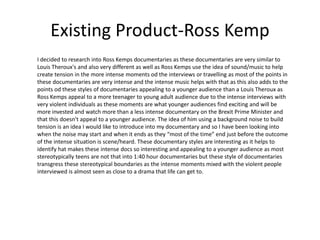 Existing Product-Ross Kemp
I decided to research into Ross Kemps documentaries as these documentaries are very similar to
Louis Theroux's and also very different as well as Ross Kemps use the idea of sound/music to help
create tension in the more intense moments od the interviews or travelling as most of the points in
these documentaries are very intense and the intense music helps with that as this also adds to the
points od these styles of documentaries appealing to a younger audience than a Louis Theroux as
Ross Kemps appeal to a more teenager to young adult audience due to the intense interviews with
very violent individuals as these moments are what younger audiences find exciting and will be
more invested and watch more than a less intense documentary on the Brexit Prime Minister and
that this doesn't appeal to a younger audience. The idea of him using a background noise to build
tension is an idea I would like to introduce into my documentary and so I have been looking into
when the noise may start and when it ends as they “most of the time” end just before the outcome
of the intense situation is scene/heard. These documentary styles are interesting as it helps to
identify hat makes these intense docs so interesting and appealing to a younger audience as most
stereotypically teens are not that into 1:40 hour documentaries but these style of documentaries
transgress these stereotypical boundaries as the intense moments mixed with the violent people
interviewed is almost seen as close to a drama that life can get to.
 