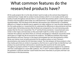 What common features do the
researched products have?
All the audio projects like in to the idea of what I want to make as the comical show helped me
understand how I maybe able to conduct my documentary which is in one studio and the same
quality of audio throughout and also there is no part of the documentary which is silent as there is a
constant noise throughout which helps me understand how I could appeal to a younger audience if I
wanted/needed. Then the Brexit Prime Minister documentary was researched for a completely
different as it helped me identify how to appeal to an older audience as it was the polar opposite to
the first audio product as I researched this to understand the differences in documentaries and how
I would make a formal documentary like the Brexit one compared to a fun and interesting audio
product like the first one I researched. The 3rd and fourth documentaries I researched were very
similar in their topics and interviews as they were both made fro a similar reason which is to
entertain the audience and inform them on criminals and dangerous individuals around the world
which gives an insight into life all around to the audience. The difference between Ross Kemps
documentaries and louis Theroux's is the layout and templates fort heir documentaries as Ross
Kemp uses intense music to build up tension for the audience where as Louis Theroux's
documentaries only involve the full interviews instead. The links between all these products is that
they involve parts that are similar to my project as the first one is used to help me identify how I will
produce my sound and how I will record as I would enjoy the sound to be the same quality
throughout my project and the 2nd product helped me understand how to appeal to my audience
and how I could appeal to a much older audience. The 3rd and 4th product helped me understand
the questions I could ask and how I could involve the entire interviews or just parts and how I can
build tension in the documentary.
 