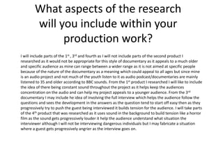 What aspects of the research
will you include within your
production work?
I will include parts of the 1st , 3rd and fourth as I will not include parts of the second product I
researched as it would not be appropriate for this style of documentary as it appeals to a much older
and specific audience as mine can range between a wider range as it is not aimed at specific people
because of the nature of the documentary as a meaning which could appeal to all ages but since mine
is an audio project and not much of the youth listen to it as audio podcast/documentaries are mainly
listened to 35 and older according to BBC sounds. From the 1st product I researched I will like to include
the idea of there being constant sound throughout the project as it helps keep the audiences
concentration on the audio and can help my project appeals to a younger audience. From the 3rd
documentary I may include he idea of involving the full interview which helps the audience follow the
questions and sees the development in the answers as the question tend to start off easy then as they
progressively try to push the guest being interviewed it builds tension for the audience. I will take parts
of the 4th product that was researched as it uses sound in the background to build tension like a horror
film as the sound gets progressively louder it help the audience understand what situation the
interviewer although I will not be interviewing dangerous individuals but I may fabricate a situation
where a guest gets progressively angrier as the interview goes on.
 