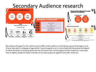 Secondary Audience research
My product will appeal to this audience due to BBC sounds audience mainly being a group of teenagers up to
35 year olds which is a big gap of ages which I need to appeal to so it is more likely that my product will appeal
to either the teens or to young adults but the off chance that I cannot appeal to them audiences I now know
how to slightly change the layout and style of my audio project to appeal to the older audiences.
 