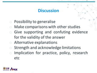 Discussion
o Possibility to generalise
o Make comparisons with other studies
o Give supporting and confuting evidence
for the validity of the answer
o Alternative explanations
o Strength and acknowledge limitations
o Implication for practice, policy, research
etc
 