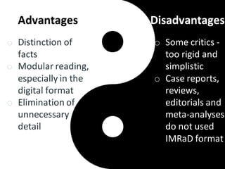 Advantages
o Distinction of
facts
o Modular reading,
especially in the
digital format
o Elimination of
unnecessary
detail
Disadvantages
o Some critics -
too rigid and
simplistic
o Case reports,
reviews,
editorials and
meta-analyses
do not used
IMRaD format
 
