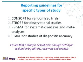 Reporting guidelines for
specific types of study
1. CONSORT for randomised trials
2. STROBE for observational studies
3. PRISMA for systematic reviews and meta-
analyses
4. STARD for studies of diagnostic accuracy
Heseltine E. Why authors have to use a rigid format for their journal articles. Ann R
Coll Surg Engl. 2015;97(4):249–251.doi:10.1308/003588415X14181254789808
Ensure that a study is describedin enough detail for
evaluation by editors,reviewers and readers
 