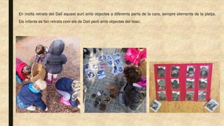 En molts retrats del Dalí aquest surt amb objectes a diferents parts de la cara, sempre elements de la platja.
Els infants es fan retrats com els de Dalí però amb objectes del bosc.
 