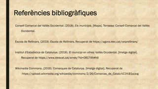 Referències bibliogràfiques
Consell Comarcal del Vallès Occidental. (2018). Els municipis. [Mapa]. Terrassa: Consell Comarcal del Vallès
Occidental.
Escola de Rellinars. (2019). Escola de Rellinars. Recuperat de https://agora.xtec.cat/ceiprellinars/
Institut d'Estadística de Catalunya. (2018). El municipi en xifres: Vallès Occidental. [Imatge digital].
Recuperat de https://www.idescat.cat/emex/?id=081799#h6
Wikimedia Commons. (2016). Comarques de Catalunya. [Imatge digital]. Recuperat de
https://upload.wikimedia.org/wikipedia/commons/2/26/Comarcas_de_Catalu%C3%B1a.svg
 