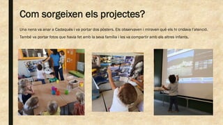 Com sorgeixen els projectes?
Una nena va anar a Cadaqués i va portar dos pòsters. Els observaven i miraven què els hi cridava l’atenció.
També va portar fotos que havia fet amb la seva família i les va compartir amb els altres infants.
 