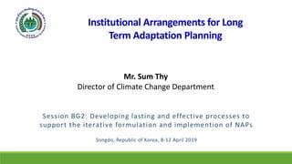 Institutional Arrangements for Long
Term Adaptation Planning
Session BG2: Developing lasting and effective processes to
support the iterative formulation and implemention of NAPs
Songdo, Republic of Korea, 8-12 April 2019
Mr. Sum Thy
Director of Climate Change Department
 