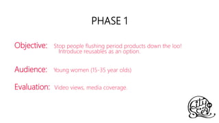 Objective: Stop people flushing period products down the loo!
Introduce reusables as an option.
Audience: Young women (15-35 year olds)
Evaluation: Video views, media coverage.
PHASE 1
 