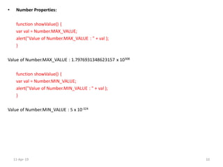 • Number Properties:
function showValue() {
var val = Number.MAX_VALUE;
alert("Value of Number.MAX_VALUE : " + val );
}
Value of Number.MAX_VALUE : 1.7976931348623157 x 10308
function showValue() {
var val = Number.MIN_VALUE;
alert("Value of Number.MIN_VALUE : " + val );
}
Value of Number.MIN_VALUE : 5 x 10-324
11-Apr-19 10
 