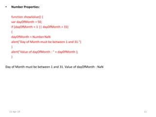 • Number Properties:
function showValue() {
var dayOfMonth = 50;
if (dayOfMonth < 1 || dayOfMonth > 31)
{
dayOfMonth = Number.NaN
alert("Day of Month must be between 1 and 31.")
}
alert("Value of dayOfMonth : " + dayOfMonth );
}
Day of Month must be between 1 and 31. Value of dayOfMonth : NaN
11-Apr-19 11
 