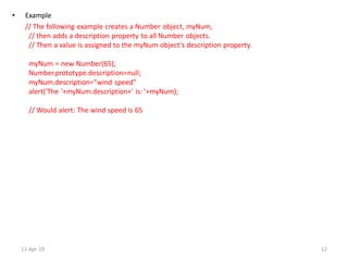 • Example
// The following example creates a Number object, myNum,
// then adds a description property to all Number objects.
// Then a value is assigned to the myNum object's description property.
myNum = new Number(65);
Number.prototype.description=null;
myNum.description="wind speed"
alert('The '+myNum.description+' is: '+myNum);
// Would alert: The wind speed is 65
11-Apr-19 12
 