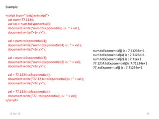 Example:
<script type="text/javascript">
var num=77.1234;
var val = num.toExponential();
document.write("num.toExponential() is : " + val );
document.write("<br />");
val = num.toExponential(4);
document.write("num.toExponential(4) is : " + val );
document.write("<br />");
val = num.toExponential(2);
document.write("num.toExponential(2) is : " + val);
document.write("<br />");
val = 77.1234.toExponential();
document.write("77.1234.toExponential()is : " + val );
document.write("<br />");
val = 77.1234.toExponential();
document.write("77 .toExponential() is : " + val);
</script>
num.toExponential() is : 7.71234e+1
num.toExponential(4) is : 7.7123e+1
num.toExponential(2) is : 7.71e+1
77.1234.toExponential()is:7.71234e+1
77 .toExponential() is : 7.71234e+1
11-Apr-19 14
 