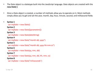 • The Date object is a datatype built into the JavaScript language. Date objects are created with the
new Date( )
• Once a Date object is created, a number of methods allow you to operate on it. Most methods
simply allow you to get and set the year, month, day, hour, minute, second, and millisecond fields
• Syntax 1
var myDate = new Date()
Syntax 2
var myDate = new Date([parameters])
Syntax 3
var myDate = new Date(dateString)
Syntax 4
var myDate = new Date("month dd, yyyy")
Syntax 5
var myDate = new Date("month dd, yyyy hh:mm:ss")
Syntax 6
var myDate = new Date(yy, mm, dd)
Syntax 7
var myDate = new Date(yy, mm, dd, hh, mm, ss)
Syntax 8
var myDate = new Date("miliseconds")
11-Apr-19 16
 