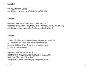 • Example 1 :
var myDate=new Date();
alert('Right now it is: '+myDate.toLocaleString());
Example 2 :
myDate = new Date("October 13, 1966 13:35:00");
weekdays=new Array('Sun','Mon','Tues','Wednes','Thurs','Fri','Satur');
alert('I was born a '+weekdays[myDate.getDay()]+'day.');
Example 3 :
// Note: October is month number 9! (Cause January is 0)
// The reason for this is that it fits well for Arrays,
// cause first item in an Array is item number zero.
// Look at this example:
myDate = new Date(1966,9,13);
months=new Array('Jan','Feb','Mar','Apr','May','June',
'July','Aug','Sep','Oct','Nov','Dec');
alert('I was born in '+months[myDate.getMonth()]);
11-Apr-19 17
 