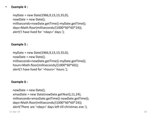 • Example 4 :
myDate = new Date(1966,9,13,13,35,0);
nowDate = new Date();
milliseconds=nowDate.getTime()-myDate.getTime();
days=Math.floor(milliseconds/(1000*60*60*24));
alert('I have lived for '+days+' days.');
Example 5 :
myDate = new Date(1966,9,13,13,35,0);
nowDate = new Date();
milliseconds=nowDate.getTime()-myDate.getTime();
hours=Math.floor(milliseconds/(1000*60*60));
alert('I have lived for '+hours+' hours.');
Example 6 :
nowDate = new Date();
xmasDate = new Date(nowDate.getYear(),11,24);
milliseconds=xmasDate.getTime()-nowDate.getTime();
days=Math.floor(milliseconds/(1000*60*60*24));
alert('There are '+days+' days left till christmas eve.');
11-Apr-19 18
 