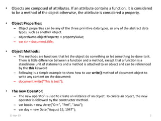 • Objects are composed of attributes. If an attribute contains a function, it is considered
to be a method of the object otherwise, the attribute is considered a property.
• Object Properties:
– Object properties can be any of the three primitive data types, or any of the abstract data
types, such as another object.
– objectName.objectProperty = propertyValue;
– var str = document.title;
• Object Methods:
– The methods are functions that let the object do something or let something be done to it.
There is little difference between a function and a method, except that a function is a
standalone unit of statements and a method is attached to an object and can be referenced
by the this keyword
– Following is a simple example to show how to use write() method of document object to
write any content on the document:
– document.write("This is test");
• The new Operator:
– The new operator is used to create an instance of an object. To create an object, the new
operator is followed by the constructor method.
– var books = new Array("C++", "Perl", "Java");
– var day = new Date("August 15, 1947");
11-Apr-19 2
 