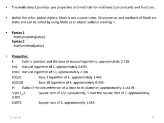 • The math object provides you properties and methods for mathematical constants and functions.
• Unlike the other global objects, Math is not a constructor. All properties and methods of Math are
static and can be called by using Math as an object without creating it.
• Syntax 1
Math.property(value)
Syntax 2
Math.method(value)
• Properties:
E Euler's constant and the base of natural logarithms, approximately 2.718.
LN2 Natural logarithm of 2, approximately 0.693.
LN10 Natural logarithm of 10, approximately 2.302.
LOG2E Base 2 logarithm of E, approximately 1.442.
LOG10E Base 10 logarithm of E, approximately 0.434.
PI Ratio of the circumference of a circle to its diameter, approximately 3.14159.
SQRT1_2 Square root of 1/2; equivalently, 1 over the square root of 2, approximately
0.707.
SQRT2 Square root of 2, approximately 1.414.
11-Apr-19 20
 