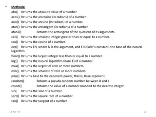 • Methods:
abs() Returns the absolute value of a number.
acos() Returns the arccosine (in radians) of a number.
asin() Returns the arcsine (in radians) of a number.
atan() Returns the arctangent (in radians) of a number.
atan2() Returns the arctangent of the quotient of its arguments.
ceil() Returns the smallest integer greater than or equal to a number.
cos() Returns the cosine of a number.
exp() Returns EN, where N is the argument, and E is Euler's constant, the base of the natural
logarithm.
floor() Returns the largest integer less than or equal to a number.
log() Returns the natural logarithm (base E) of a number.
max() Returns the largest of zero or more numbers.
min() Returns the smallest of zero or more numbers.
pow() Returns base to the exponent power, that is, base exponent.
random() Returns a pseudo-random number between 0 and 1.
round() Returns the value of a number rounded to the nearest integer.
sin() Returns the sine of a number.
sqrt() Returns the square root of a number.
tan() Returns the tangent of a number.
11-Apr-19 22
 