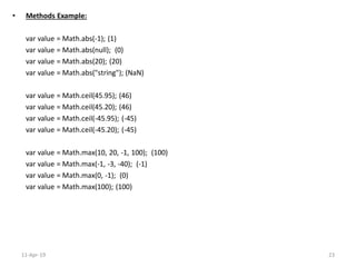 • Methods Example:
var value = Math.abs(-1); (1)
var value = Math.abs(null); (0)
var value = Math.abs(20); (20)
var value = Math.abs("string"); (NaN)
var value = Math.ceil(45.95); (46)
var value = Math.ceil(45.20); (46)
var value = Math.ceil(-45.95); (-45)
var value = Math.ceil(-45.20); (-45)
var value = Math.max(10, 20, -1, 100); (100)
var value = Math.max(-1, -3, -40); (-1)
var value = Math.max(0, -1); (0)
var value = Math.max(100); (100)
11-Apr-19 23
 