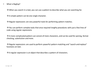 • What is RegExp?
 When you search in a text, you can use a pattern to describe what you are searching for.
 A simple pattern can be one single character.
 Regular expressions are very powerful tools for performing pattern matches.
 You can perform complex tasks that once required lengthy procedures with just a few lines of
code using regular expressions
 A more complicated pattern can consist of more characters, and can be used for parsing, format
checking, substitution and more.
 Regular expressions are used to perform powerful pattern-matching and "search-and-replace"
functions on text.
 A regular expression is an object that describes a pattern of characters.
11-Apr-19 25
 