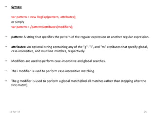 • Syntax:
var pattern = new RegExp(pattern, attributes);
or simply
var pattern = /pattern/attributes(modifiers);
• pattern: A string that specifies the pattern of the regular expression or another regular expression.
• attributes: An optional string containing any of the "g", "i", and "m" attributes that specify global,
case-insensitive, and multiline matches, respectively.
• Modifiers are used to perform case-insensitive and global searches.
• The i modifier is used to perform case-insensitive matching.
• The g modifier is used to perform a global match (find all matches rather than stopping after the
first match).
11-Apr-19 26
 