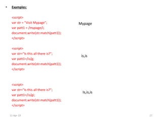 • Examples:
<script>
var str = "Visit Mypage";
var patt1 = /mypage/i;
document.write(str.match(patt1));
</script>
<script>
var str="Is this all there is?";
var patt1=/is/g;
document.write(str.match(patt1));
</script>
<script>
var str="Is this all there is?";
var patt1=/is/gi;
document.write(str.match(patt1));
</script>
Mypage
is,is
Is,is,is
11-Apr-19 27
 