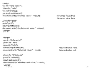<script>
var str="Hello world!";
//look for "Hello"
var patt=/Hello/g;
var result=patt.test(str);
document.write("Returned value: " + result);
//look for “good"
patt=/good/g;
result=patt.test(str);
document.write("<br>Returned value: " + result);
</script>
Returned value: true
Returned value: false
<script>
var str="Hello world!";
//look for "Hello"
var patt=/Hello/g;
var result=patt.exec(str);
document.write("Returned value: " + result);
//look for "W3Schools"
patt=/W3Schools/g;
result=patt.exec(str);
document.write("<br>Returned value: " + result);
</script>
Returned value: Hello
Returned value: null
11-Apr-19 29
 