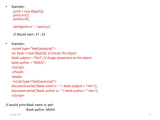 • Example:
point = new Object();
point.x=17;
point.y=22;
alert(point.x+' : '+point.y)
// Would alert: 17 : 22
• Example:
<script type="text/javascript">
var book = new Object(); // Create the object
book.subject = "Perl"; // Assign properties to the object
book.author = "Mohit";
</script>
</head>
<body>
<script type="text/javascript">
document.write("Book name is : " + book.subject + "<br>");
document.write("Book author is : " + book.author + "<br>");
</script>
// would print Book name is: perl
Book author: Mohit
11-Apr-19 3
 